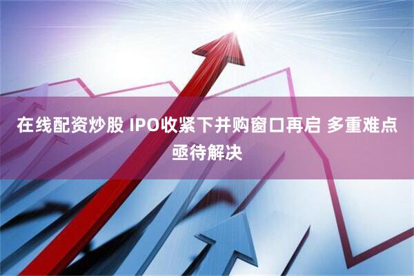 在线配资炒股 IPO收紧下并购窗口再启 多重难点亟待解决