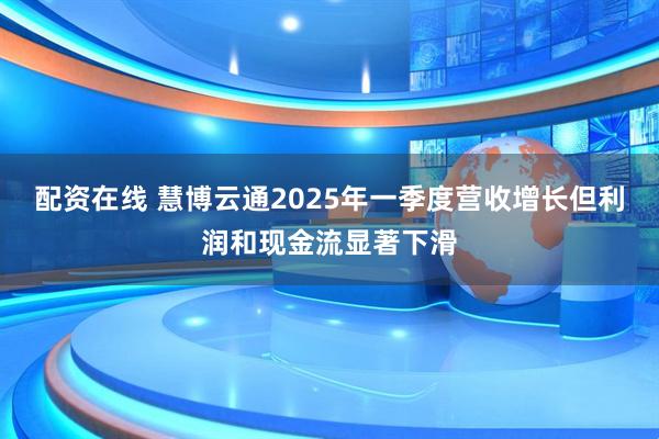 配资在线 慧博云通2025年一季度营收增长但利润和现金流显著下滑