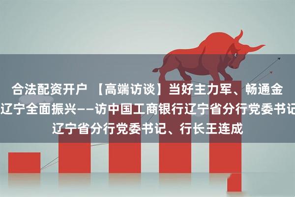 合法配资开户 【高端访谈】当好主力军、畅通金融渠 加速助力辽宁全面振兴——访中国工商银行辽宁省分行党委书记、行长王连成