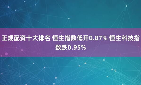 正规配资十大排名 恒生指数低开0.87% 恒生科技指数跌0.95%