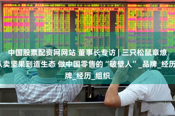 中国股票配资网网站 董事长专访 | 三只松鼠章燎原：从卖坚果到造生态 做中国零售的“破壁人”_品牌_经历_组织