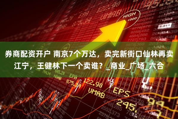 券商配资开户 南京7个万达，卖完新街口仙林再卖江宁，王健林下一个卖谁？_商业_广场_六合
