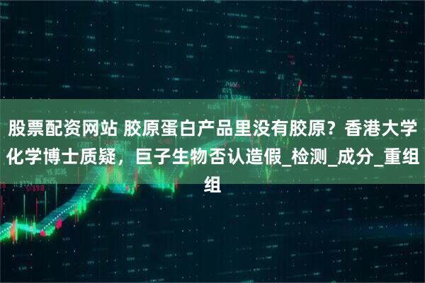 股票配资网站 胶原蛋白产品里没有胶原？香港大学化学博士质疑，巨子生物否认造假_检测_成分_重组