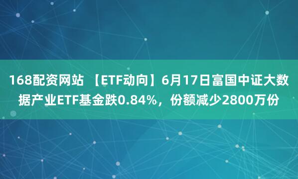 168配资网站 【ETF动向】6月17日富国中证大数据产业ETF基金跌0.84%，份额减少2800万份