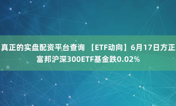 真正的实盘配资平台查询 【ETF动向】6月17日方正富邦沪深300ETF基金跌0.02%