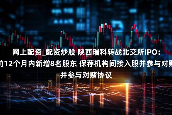 网上配资_配资炒股 陕西瑞科转战北交所IPO：申报前12个月内新增8名股东 保荐机构间接入股并参与对赌协议