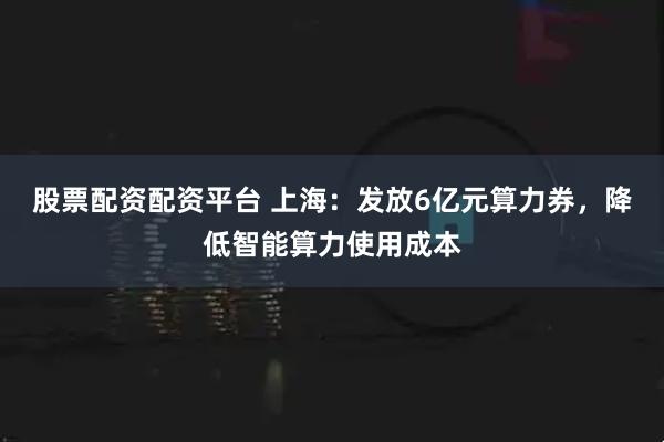 股票配资配资平台 上海：发放6亿元算力券，降低智能算力使用成本