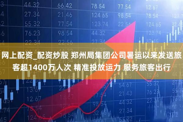 网上配资_配资炒股 郑州局集团公司暑运以来发送旅客超1400万人次 精准投放运力 服务旅客出行