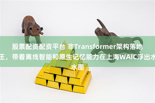 股票配资配资平台 非Transformer架构落地之王，带着离线智能和原生记忆能力在上海WAIC浮出水面