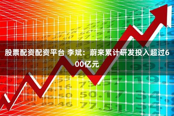 股票配资配资平台 李斌：蔚来累计研发投入超过600亿元