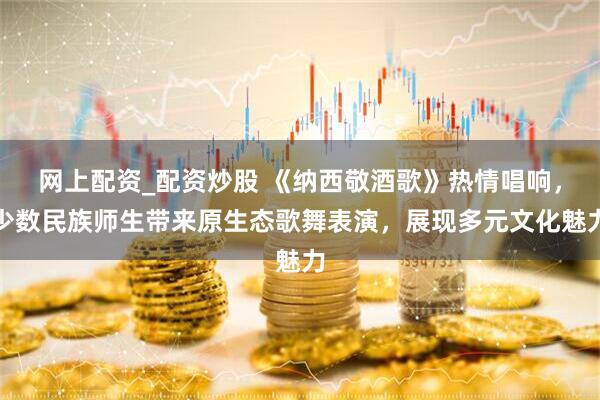 网上配资_配资炒股 《纳西敬酒歌》热情唱响，少数民族师生带来原生态歌舞表演，展现多元文化魅力