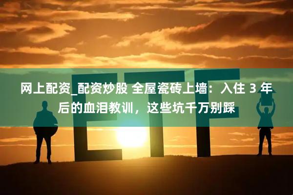 网上配资_配资炒股 全屋瓷砖上墙：入住 3 年后的血泪教训，这些坑千万别踩