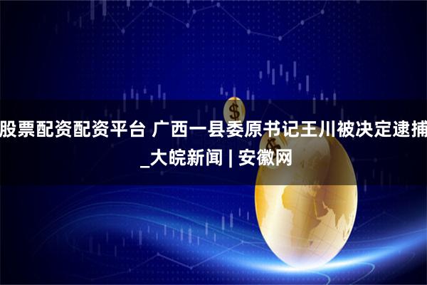 股票配资配资平台 广西一县委原书记王川被决定逮捕 _大皖新闻 | 安徽网