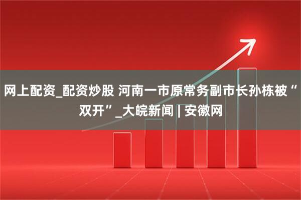 网上配资_配资炒股 河南一市原常务副市长孙栋被“双开”_大皖新闻 | 安徽网