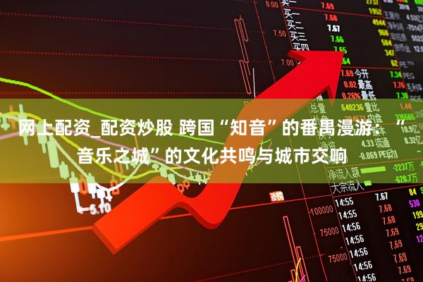 网上配资_配资炒股 跨国“知音”的番禺漫游：“音乐之城”的文化共鸣与城市交响