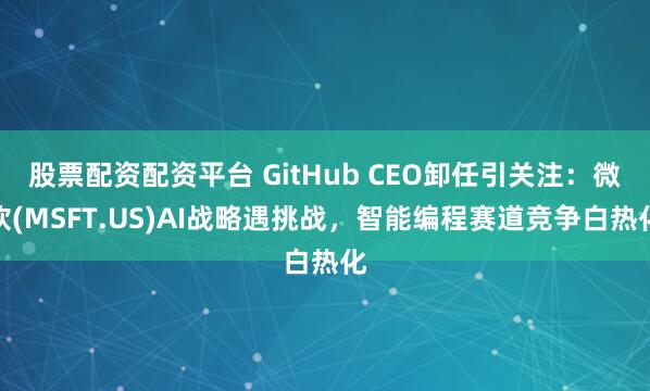 股票配资配资平台 GitHub CEO卸任引关注：微软(MSFT.US)AI战略遇挑战，智能编程赛道竞争白热化