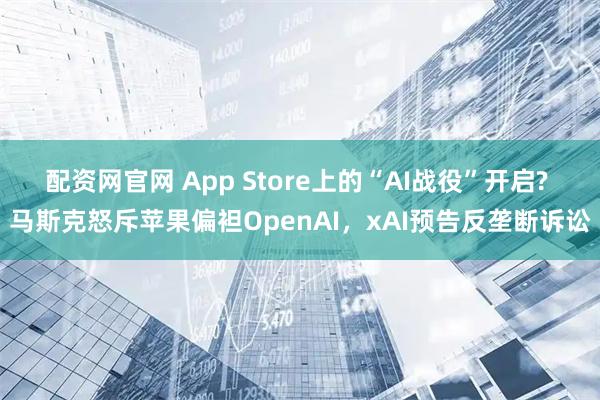 配资网官网 App Store上的“AI战役”开启? 马斯克怒斥苹果偏袒OpenAI，xAI预告反垄断诉讼