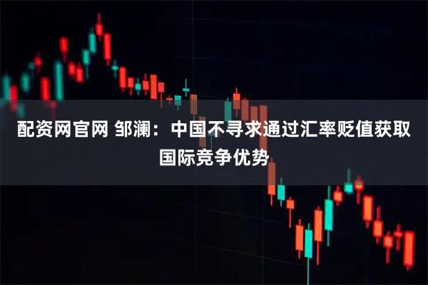 配资网官网 邹澜：中国不寻求通过汇率贬值获取国际竞争优势