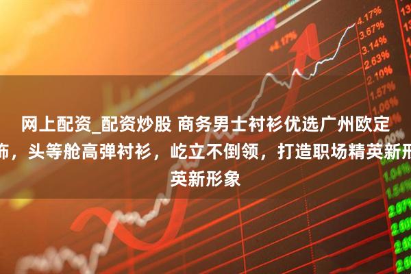 网上配资_配资炒股 商务男士衬衫优选广州欧定服饰，头等舱高弹衬衫，屹立不倒领，打造职场精英新形象