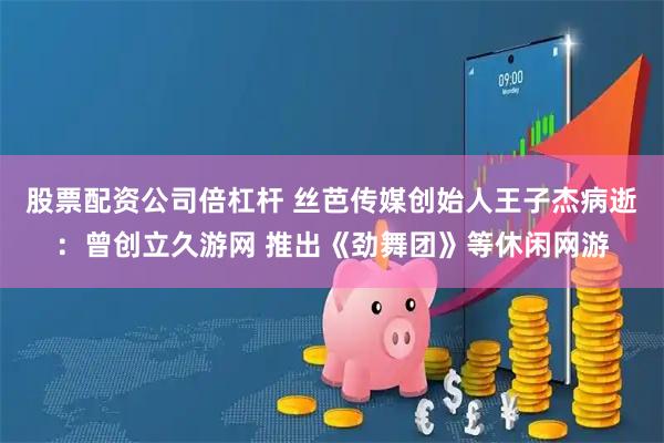 股票配资公司倍杠杆 丝芭传媒创始人王子杰病逝：曾创立久游网 推出《劲舞团》等休闲网游